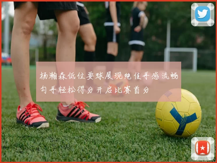 杨瀚森低位要球展现绝佳手感流畅勾手轻松得分开启比赛首分
