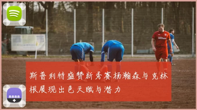 斯普利特盛赞新秀赛杨瀚森与克林根展现出色天赋与潜力