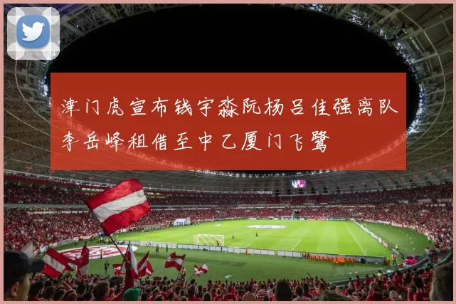 津门虎宣布钱宇淼阮杨吕佳强离队李岳峰租借至中乙厦门飞鹭