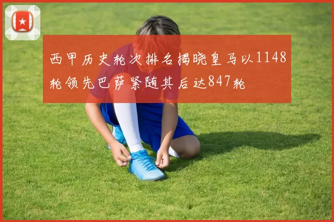 西甲历史轮次排名揭晓皇马以1148轮领先巴萨紧随其后达847轮