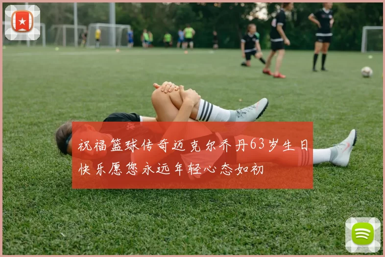 祝福篮球传奇迈克尔乔丹63岁生日快乐愿您永远年轻心态如初