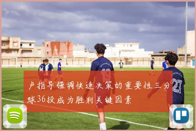 卢指导强调快速决策的重要性三分球36投成为胜利关键因素
