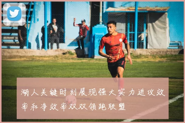 湖人关键时刻展现强大实力进攻效率和净效率双双领跑联盟