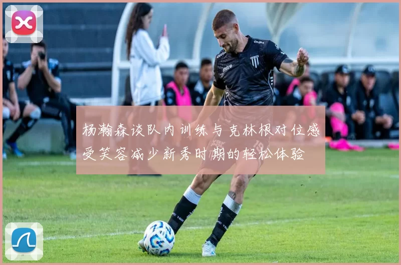 杨瀚森谈队内训练与克林根对位感受笑容减少新秀时期的轻松体验