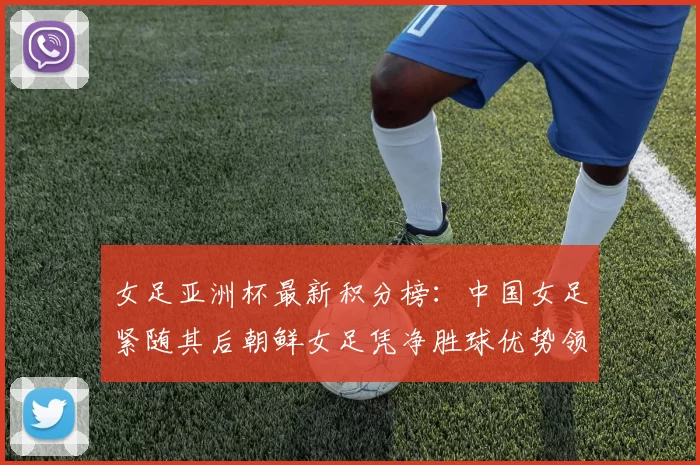 女足亚洲杯最新积分榜：中国女足紧随其后朝鲜女足凭净胜球优势领跑