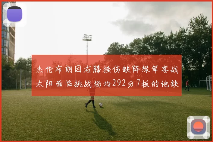杰伦布朗因右膝挫伤缺阵绿军客战太阳面临挑战场均292分7板的他缺席影响大