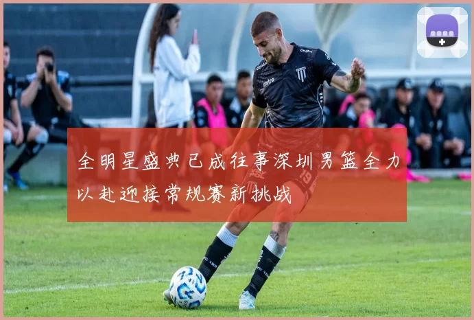 全明星盛典已成往事深圳男篮全力以赴迎接常规赛新挑战