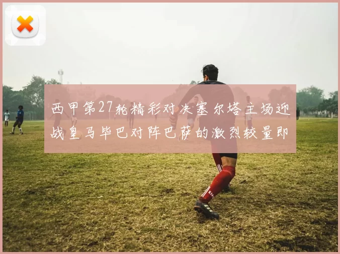 西甲第27轮精彩对决塞尔塔主场迎战皇马毕巴对阵巴萨的激烈较量即将上演