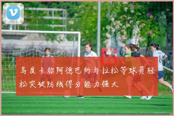 乌度卡称阿德巴约与拉松等球员轻松突破防线得分能力强大